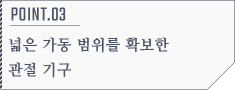 POINT.03 넓은 가동 범위를 확보한 관절 기구